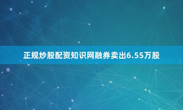 正规炒股配资知识网融券卖出6.55万股