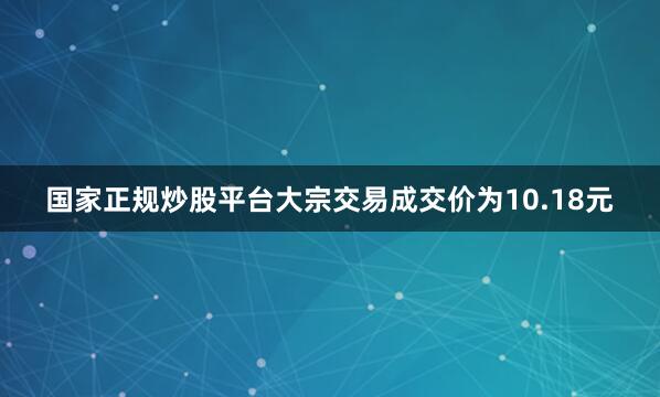 国家正规炒股平台大宗交易成交价为10.18元