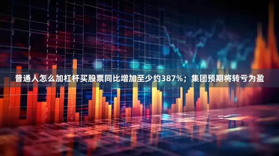 普通人怎么加杠杆买股票同比增加至少约387%；集团预期将转亏为盈